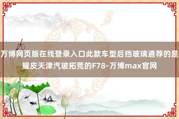 万博网页版在线登录入口此款车型后挡玻璃遴荐的是耀皮天津汽玻拓荒的F78-万博max官网