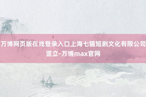 万博网页版在线登录入口上海七猫短剧文化有限公司竖立-万博max官网