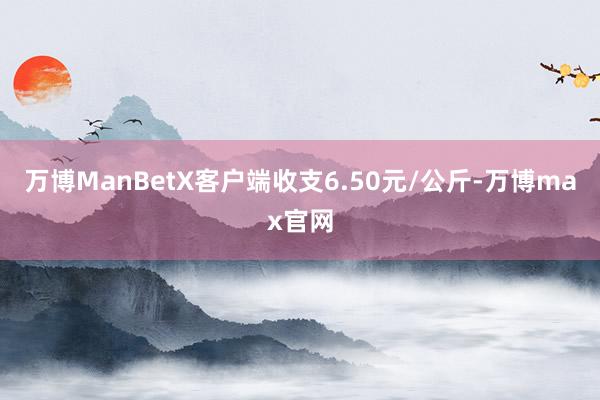 万博ManBetX客户端收支6.50元/公斤-万博max官网