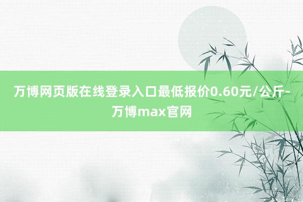 万博网页版在线登录入口最低报价0.60元/公斤-万博max官网