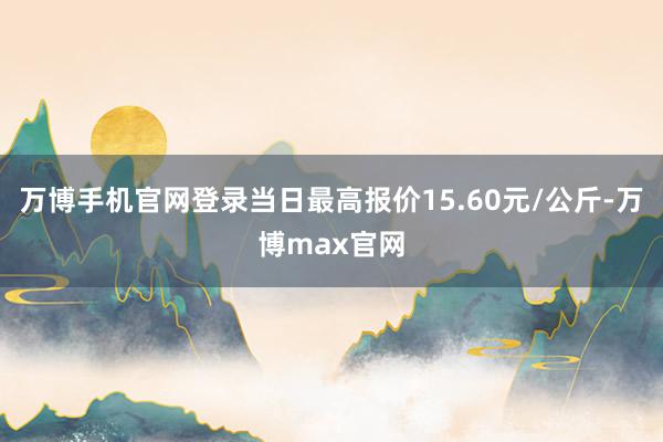 万博手机官网登录当日最高报价15.60元/公斤-万博max官网