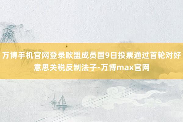 万博手机官网登录欧盟成员国9日投票通过首轮对好意思关税反制法子-万博max官网