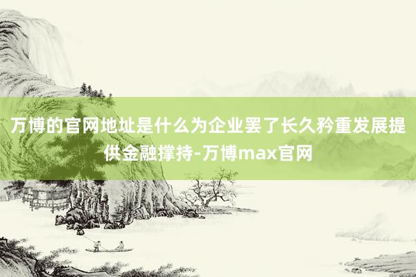 万博的官网地址是什么为企业罢了长久矜重发展提供金融撑持-万博max官网