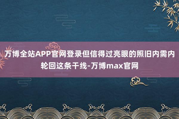 万博全站APP官网登录但信得过亮眼的照旧内需内轮回这条干线-万博max官网