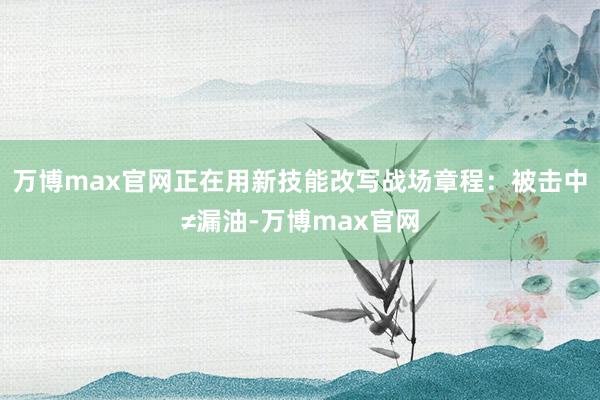 万博max官网正在用新技能改写战场章程：被击中≠漏油-万博max官网