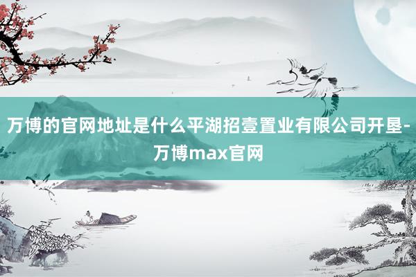 万博的官网地址是什么平湖招壹置业有限公司开垦-万博max官网