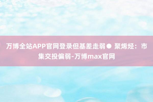 万博全站APP官网登录但基差走弱　　● 聚烯烃：市集交投偏弱-万博max官网