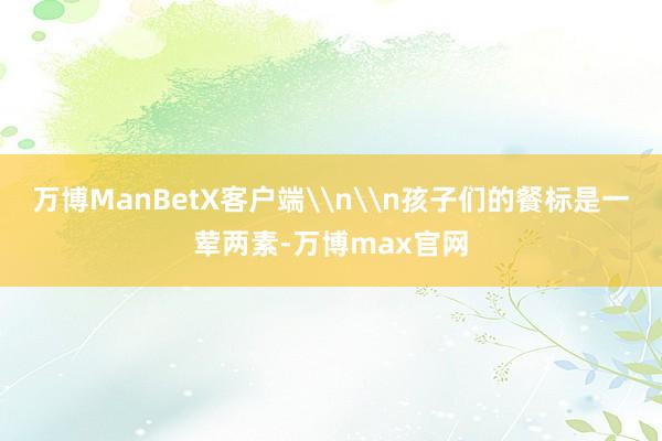 万博ManBetX客户端\n\n孩子们的餐标是一荤两素-万博max官网