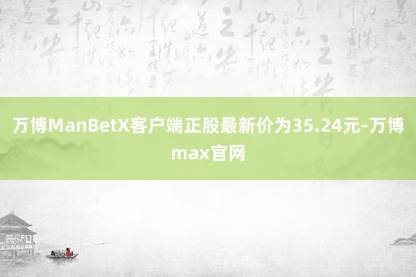 万博ManBetX客户端正股最新价为35.24元-万博max官网