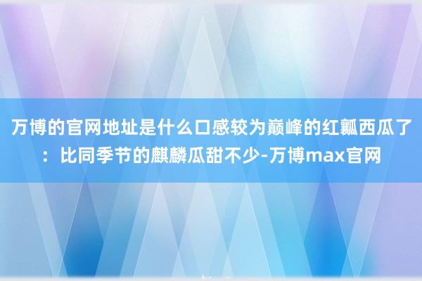 万博的官网地址是什么口感较为巅峰的红瓤西瓜了：比同季节的麒麟瓜甜不少-万博max官网