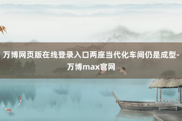 万博网页版在线登录入口两座当代化车间仍是成型-万博max官网