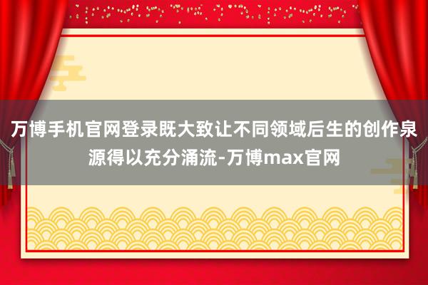 万博手机官网登录既大致让不同领域后生的创作泉源得以充分涌流-万博max官网