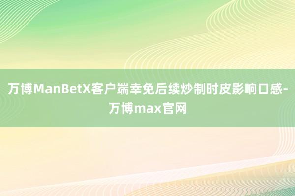 万博ManBetX客户端幸免后续炒制时皮影响口感-万博max官网