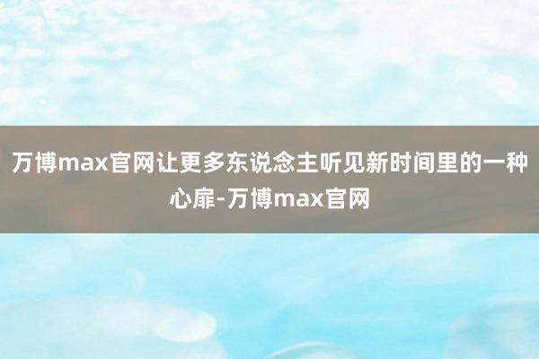 万博max官网让更多东说念主听见新时间里的一种心扉-万博max官网