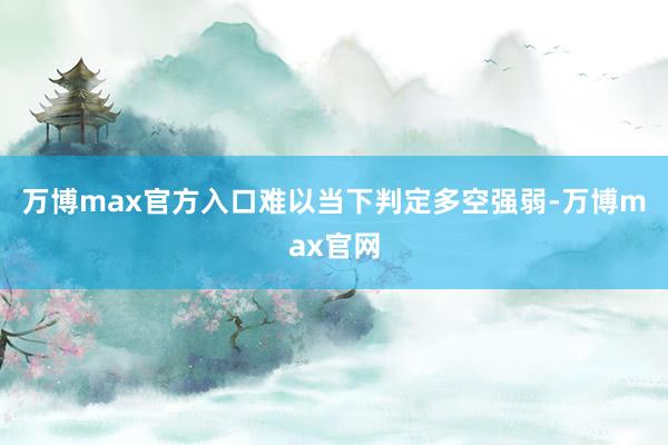 万博max官方入口难以当下判定多空强弱-万博max官网