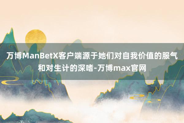 万博ManBetX客户端源于她们对自我价值的服气和对生计的深嗜-万博max官网