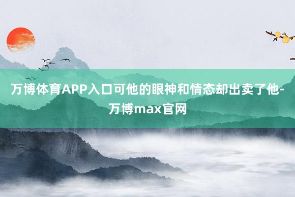 万博体育APP入口可他的眼神和情态却出卖了他-万博max官网