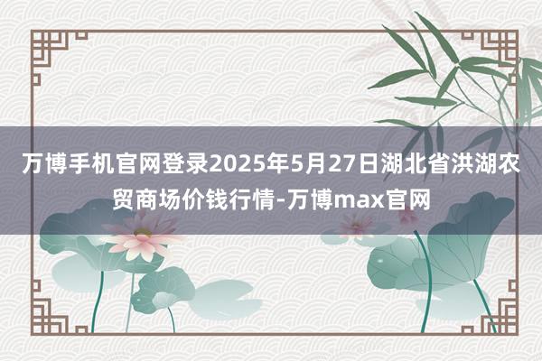 万博手机官网登录2025年5月27日湖北省洪湖农贸商场价钱行情-万博max官网