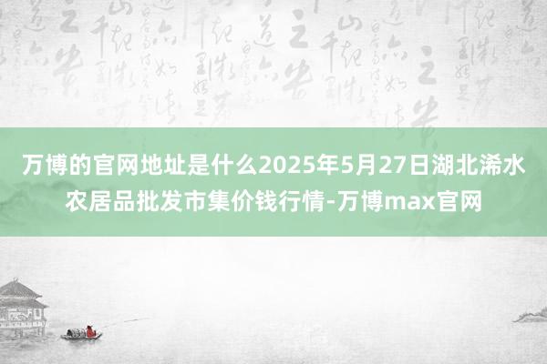 万博的官网地址是什么2025年5月27日湖北浠水农居品批发市集价钱行情-万博max官网