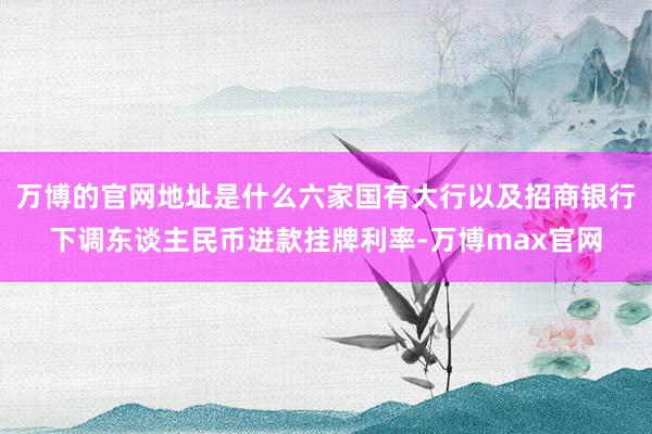万博的官网地址是什么六家国有大行以及招商银行下调东谈主民币进款挂牌利率-万博max官网