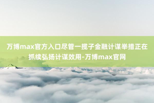 万博max官方入口　　尽管一揽子金融计谋举措正在抓续弘扬计谋效用-万博max官网