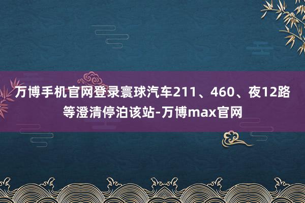 万博手机官网登录寰球汽车211、460、夜12路等澄清停泊该站-万博max官网