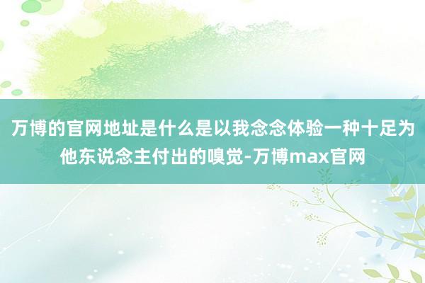 万博的官网地址是什么是以我念念体验一种十足为他东说念主付出的嗅觉-万博max官网