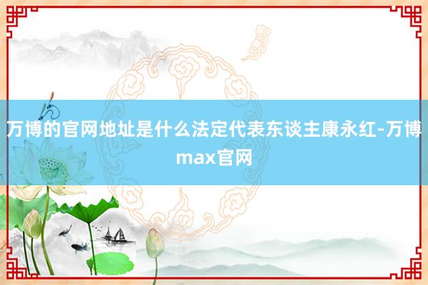 万博的官网地址是什么法定代表东谈主康永红-万博max官网