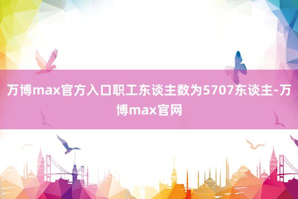万博max官方入口职工东谈主数为5707东谈主-万博max官网