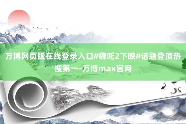 万博网页版在线登录入口#哪吒2下映#话题登顶热搜第一-万博max官网