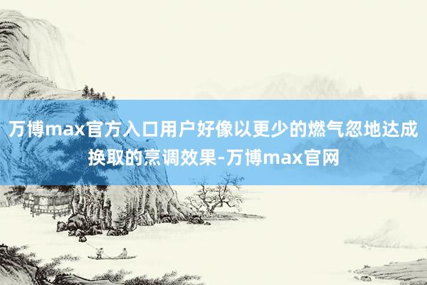 万博max官方入口用户好像以更少的燃气忽地达成换取的烹调效果-万博max官网