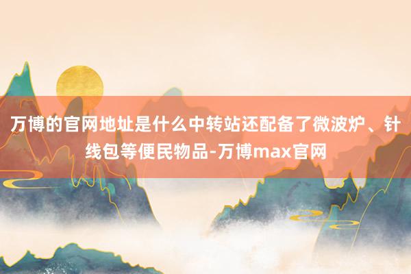 万博的官网地址是什么中转站还配备了微波炉、针线包等便民物品-万博max官网