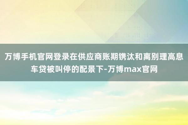 万博手机官网登录在供应商账期镌汰和离别理高息车贷被叫停的配景下-万博max官网