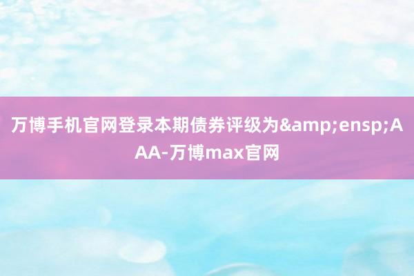 万博手机官网登录本期债券评级为&ensp;AAA-万博max官网