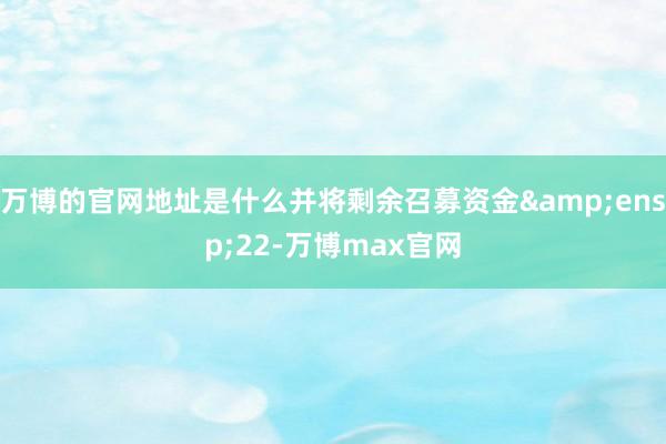 万博的官网地址是什么并将剩余召募资金 22-万博max官网