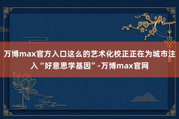 万博max官方入口这么的艺术化校正正在为城市注入“好意思学基因”-万博max官网