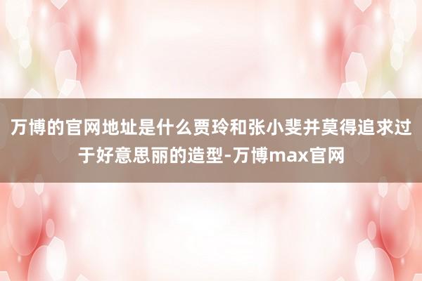 万博的官网地址是什么贾玲和张小斐并莫得追求过于好意思丽的造型-万博max官网