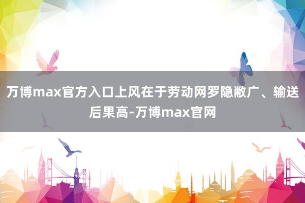 万博max官方入口上风在于劳动网罗隐敝广、输送后果高-万博max官网