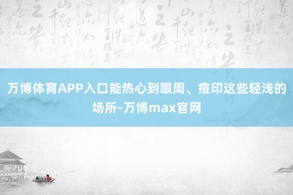 万博体育APP入口能热心到眼周、痘印这些轻浅的场所-万博max官网