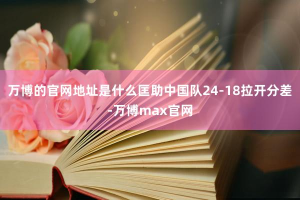 万博的官网地址是什么匡助中国队24-18拉开分差-万博max官网