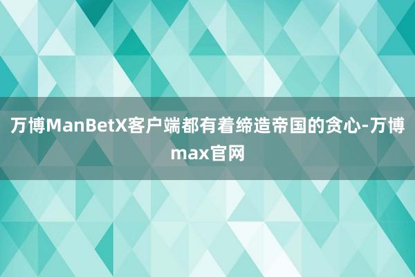 万博ManBetX客户端都有着缔造帝国的贪心-万博max官网