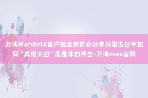 万博ManBetX客户端坐窝就必须参预阻击日军如同“真相大白”般是非的抨击-万博max官网