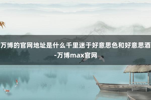 万博的官网地址是什么千里迷于好意思色和好意思酒-万博max官网