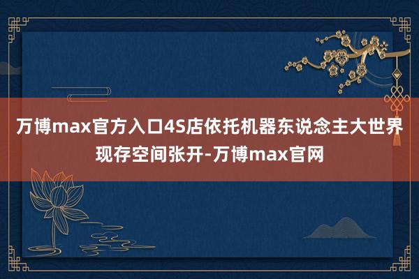 万博max官方入口4S店依托机器东说念主大世界现存空间张开-万博max官网