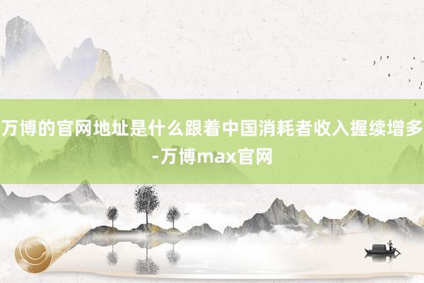 万博的官网地址是什么跟着中国消耗者收入握续增多-万博max官网