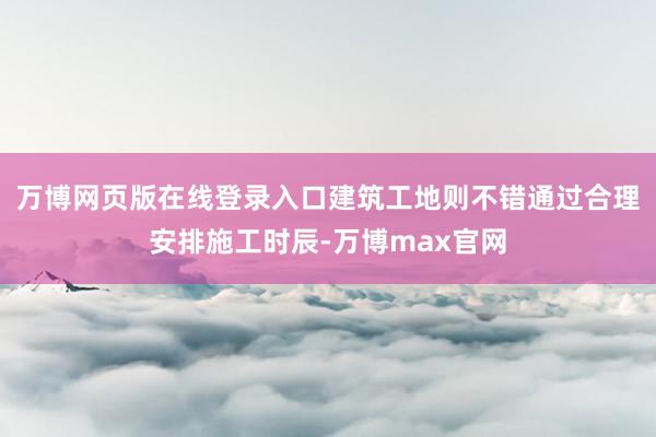 万博网页版在线登录入口建筑工地则不错通过合理安排施工时辰-万博max官网