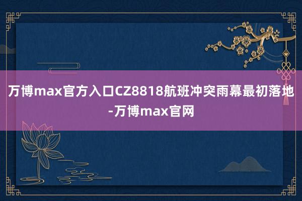 万博max官方入口CZ8818航班冲突雨幕最初落地-万博max官网