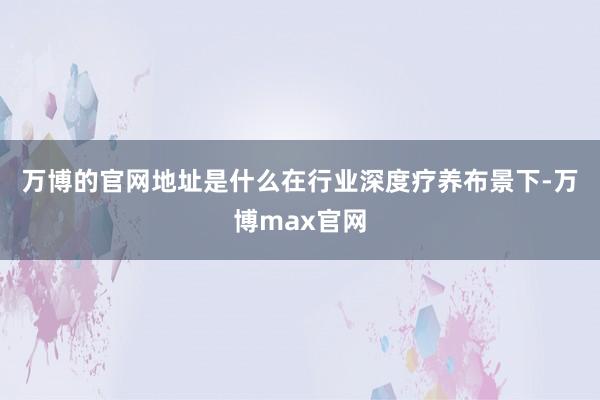 万博的官网地址是什么　　在行业深度疗养布景下-万博max官网