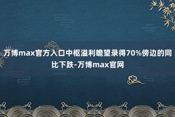 万博max官方入口中枢溢利瞻望录得70%傍边的同比下跌-万博max官网