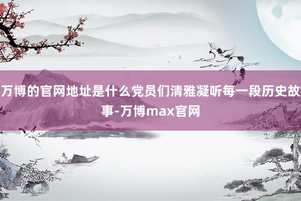 万博的官网地址是什么党员们清雅凝听每一段历史故事-万博max官网